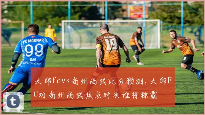 大邱fcvs尚州尚武比分预测,大邱FC对尚州尚武焦点对决谁将称霸